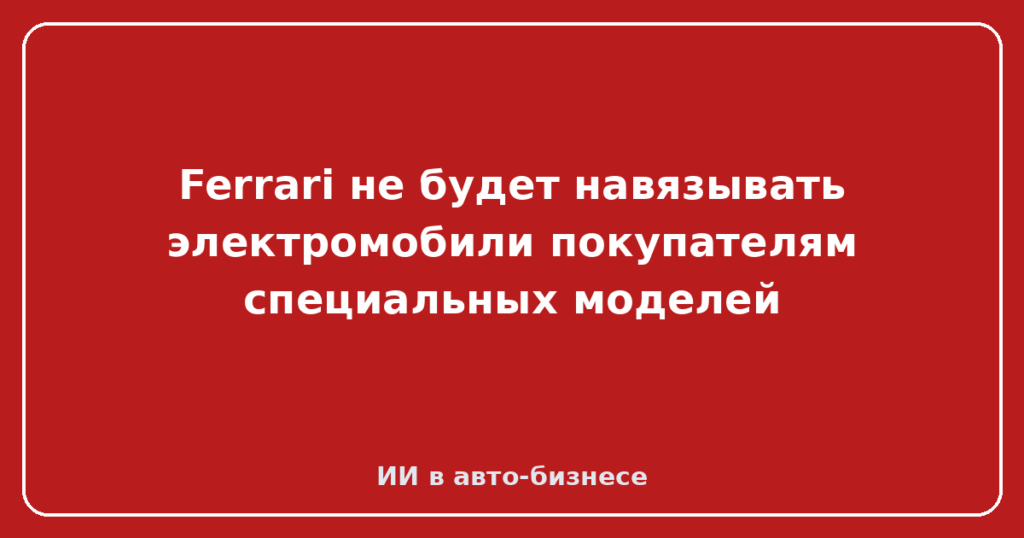 Ferrari не будет навязывать электромобили покупателям специальных моделей