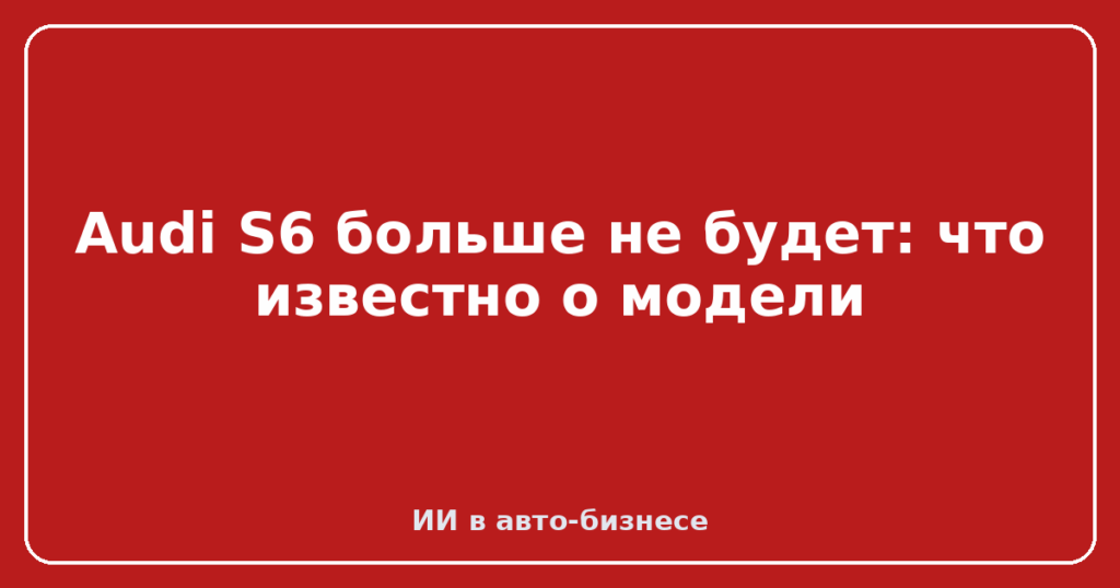Audi S6 больше не будет: что известно о модели