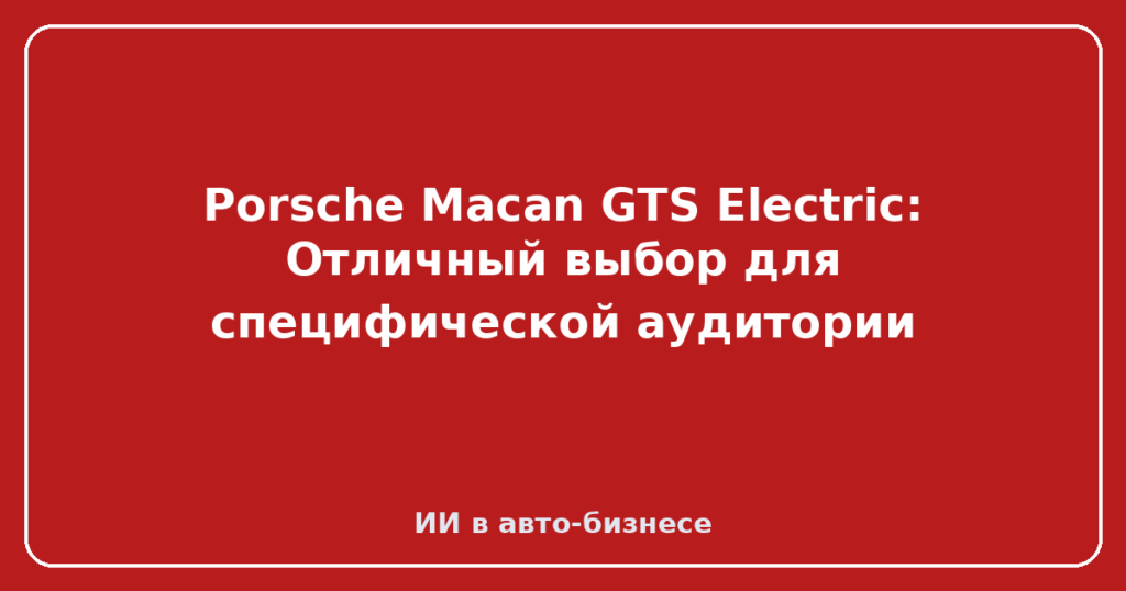 Porsche Macan GTS Electric: Отличный выбор для специфической аудитории