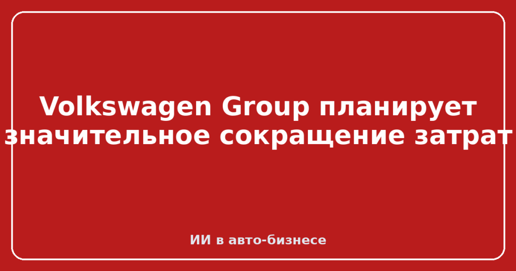 Volkswagen Group планирует значительное сокращение затрат