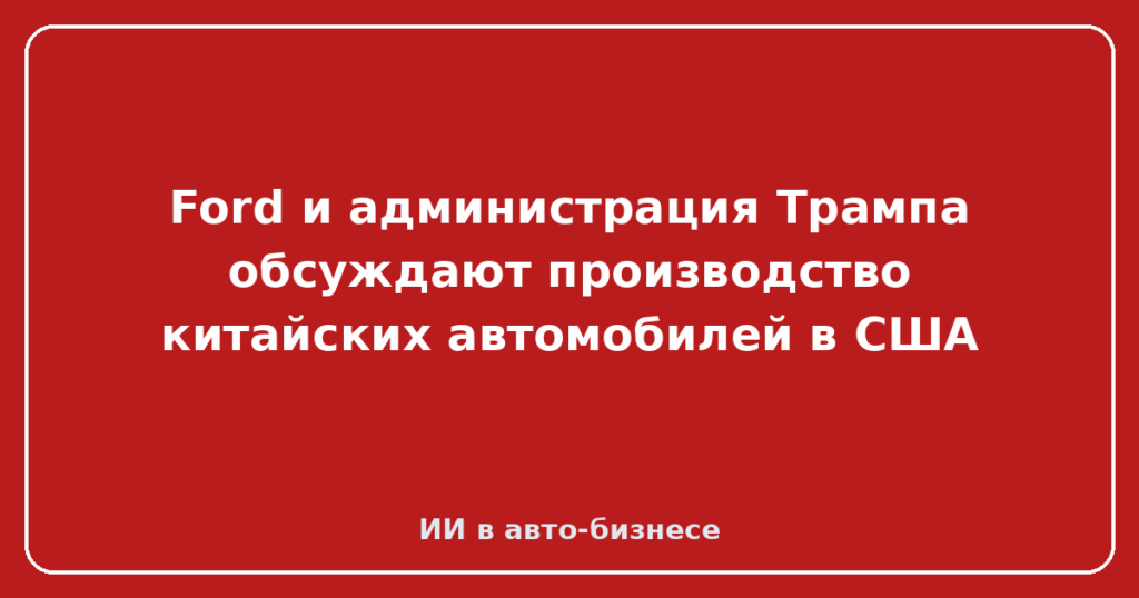 Ford и администрация Трампа обсуждают производство китайских автомобилей в США