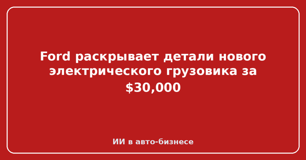 Ford раскрывает детали нового электрического грузовика за $30,000