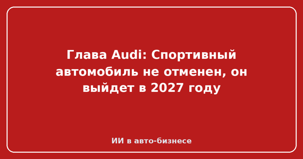 Глава Audi: Спортивный автомобиль не отменен, он выйдет в 2027 году